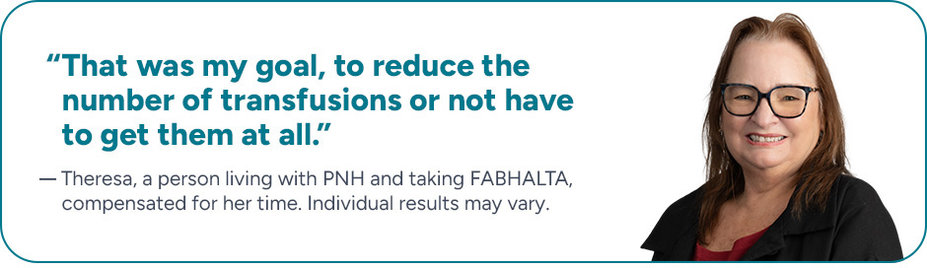 “That was my goal, to reduce the number of transfusions or not have to get them at all.” Theresa, a person living with PNH and taking FABHALTA, compensated for her time. Individual results may vary.