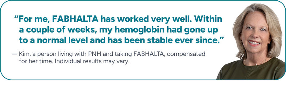 “For me, FABHALTA has worked very well. Within a couple of weeks, my hemoglobin had gone up to a normal level and has been stable ever since.” Kim, a person living with PNH and taking FABHALTA, compensated for her time. Individual results may vary.
