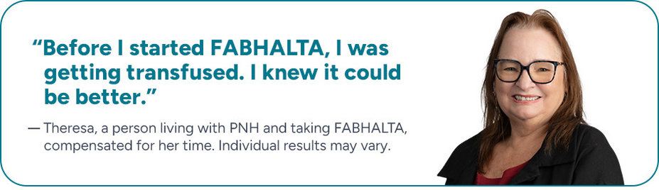 “Before I started FABHALTA, I was getting transfused. I knew it could be better.” Theresa, a person living with PNH and taking FABHALTA, compensated for her time, individual results may vary.