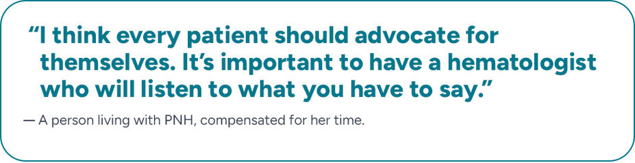 “I think every patient should advocate for themselves. It's important to have a hematologist who will listen to what you have to say.” A person living with PNH, compensated for her time.