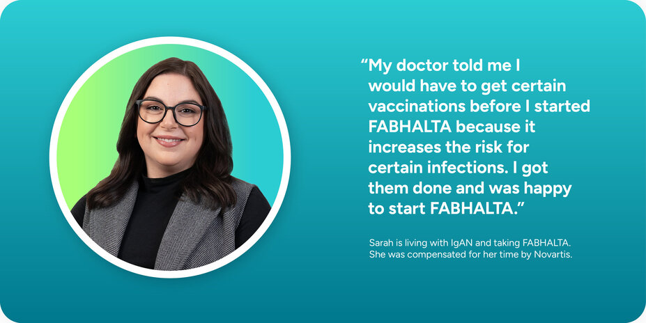 My doctor told me before I started, I would have to get certain vaccinations because FABHALTA increases the risk for certain infections. I got them done and was happy to start FABHALTA.