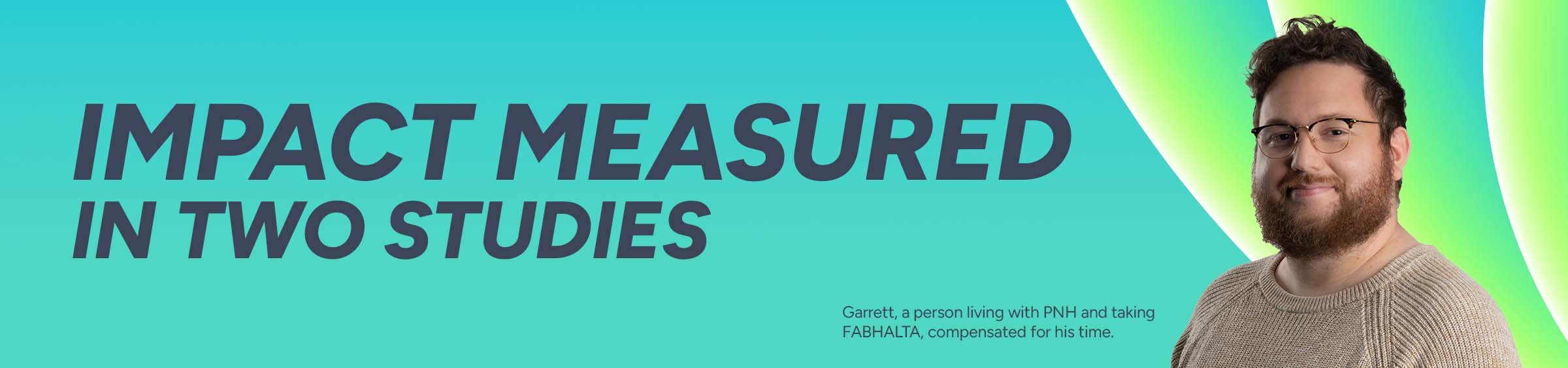 Impact measured in two studies. Garret, a person living with PNH and taking FABHALTA, compensated for his time.